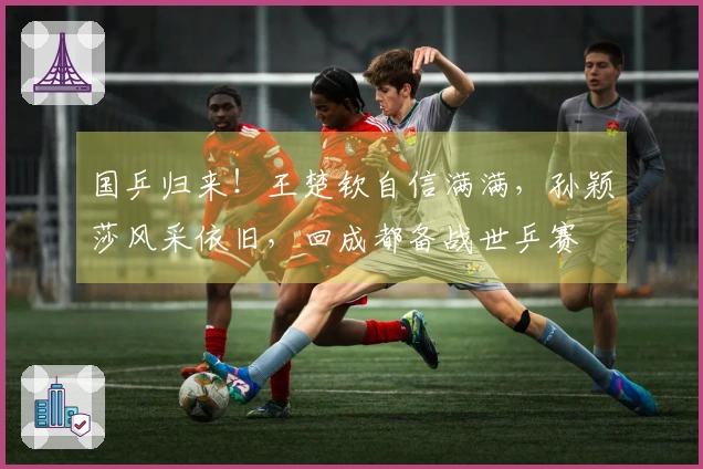 国乒归来！王楚钦自信满满，孙颖莎风采依旧，回成都备战世乒赛