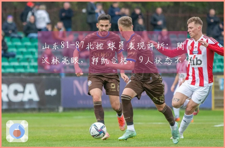 山东81-87北控 球员表现评析：陶汉林亮眼，郭凯合格，9人状态不佳