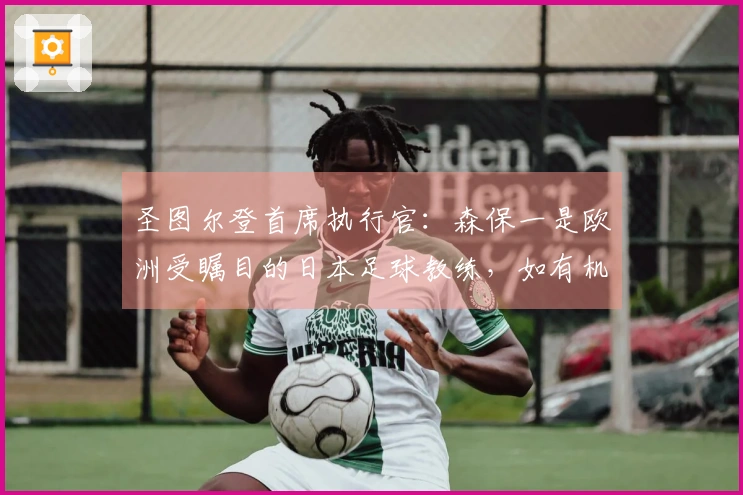 圣图尔登首席执行官：森保一是欧洲受瞩目的日本足球教练，如有机会聘请日本教练，他是首位人选