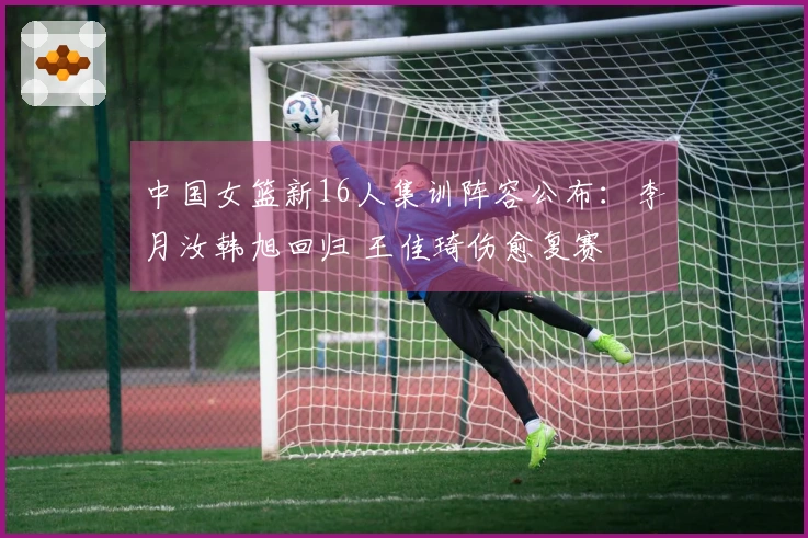 中国女篮新16人集训阵容公布：李月汝韩旭回归 王佳琦伤愈复赛