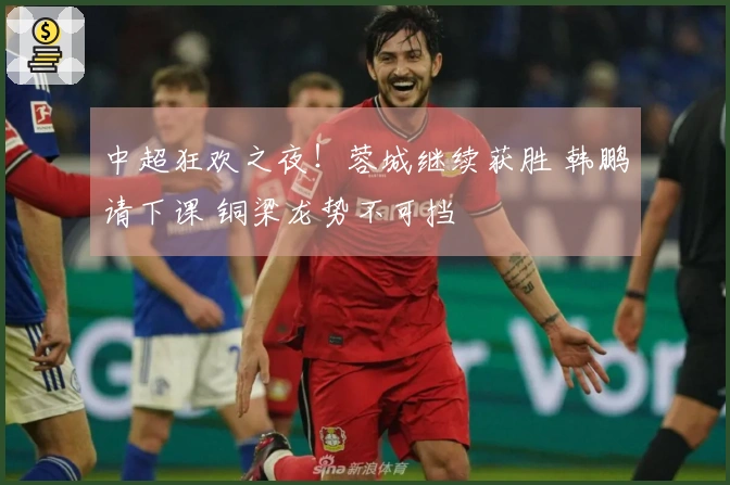 中超狂欢之夜！蓉城继续获胜 韩鹏请下课 铜梁龙势不可挡