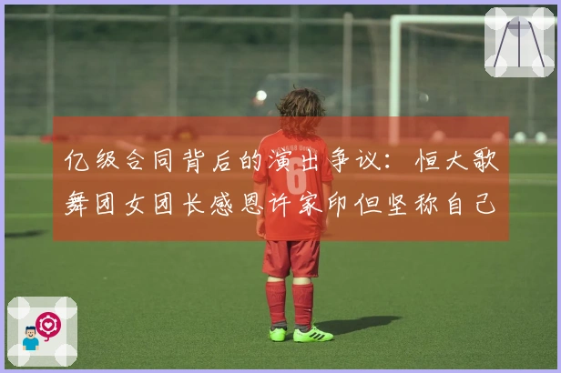 亿级合同背后的演出争议：恒大歌舞团女团长感恩许家印但坚称自己无违规