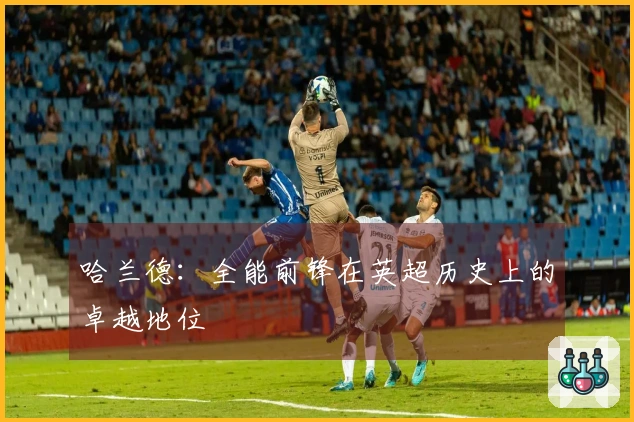 哈兰德：全能前锋在英超历史上的卓越地位