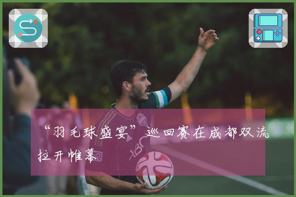 “羽毛球盛宴”巡回赛在成都双流拉开帷幕