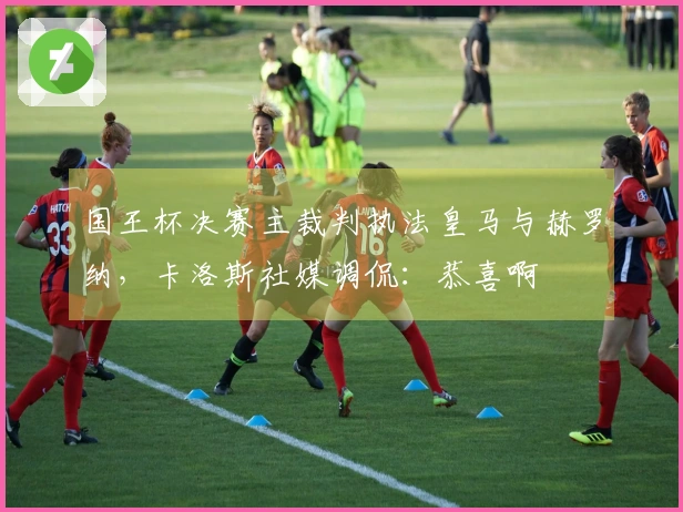 国王杯决赛主裁判执法皇马与赫罗纳，卡洛斯社媒调侃：恭喜啊