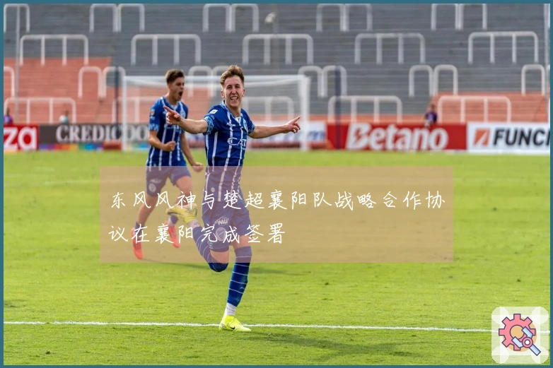 东风风神与楚超襄阳队战略合作协议在襄阳完成签署