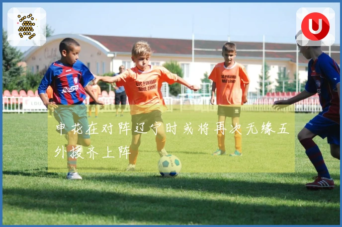 申花在对阵辽宁时或将再次无缘五外援齐上阵