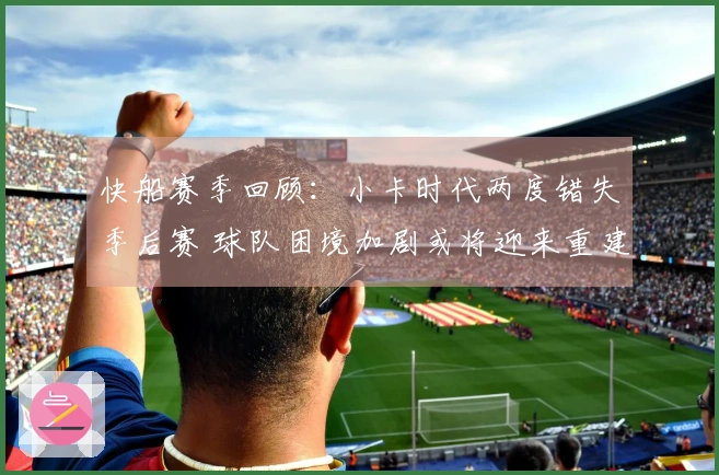 快船赛季回顾：小卡时代两度错失季后赛 球队困境加剧或将迎来重建