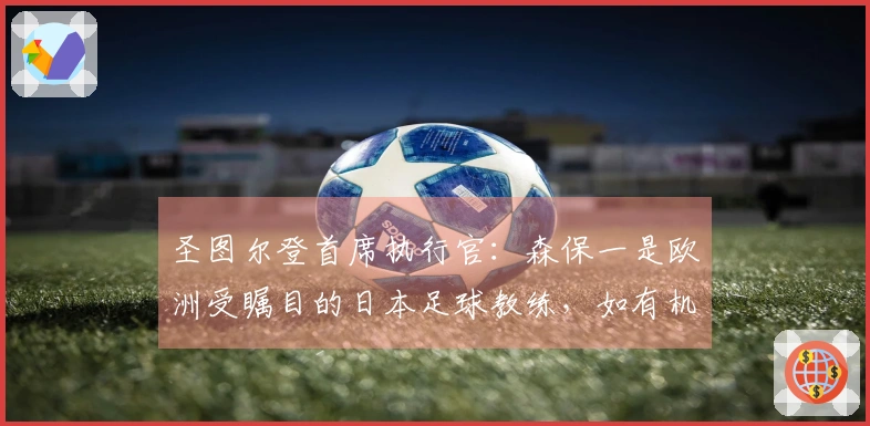 圣图尔登首席执行官：森保一是欧洲受瞩目的日本足球教练，如有机会聘请日本教练，他是首位人选