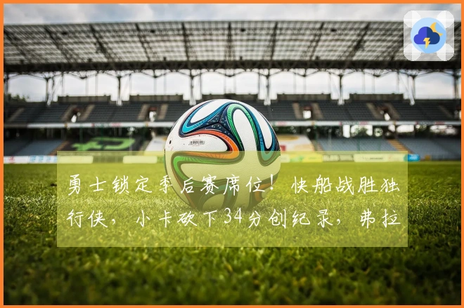 勇士锁定季后赛席位！快船战胜独行侠，小卡砍下34分创纪录，弗拉格贡献25+9
