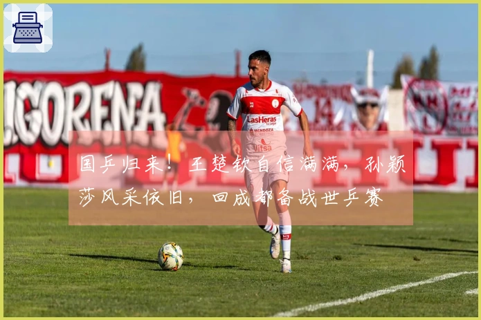 国乒归来！王楚钦自信满满，孙颖莎风采依旧，回成都备战世乒赛