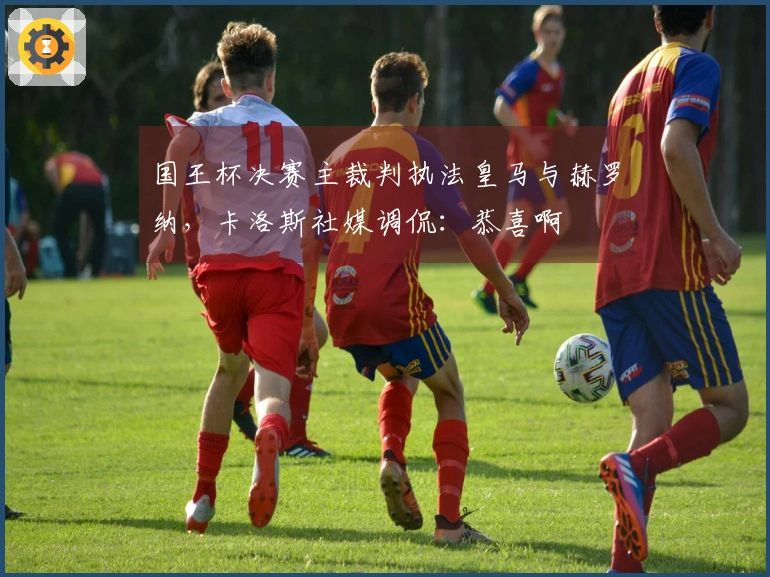 国王杯决赛主裁判执法皇马与赫罗纳，卡洛斯社媒调侃：恭喜啊