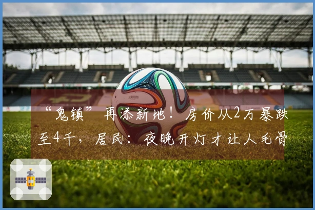 “鬼镇”再添新地！房价从2万暴跌至4千，居民：夜晚开灯才让人毛骨悚然！