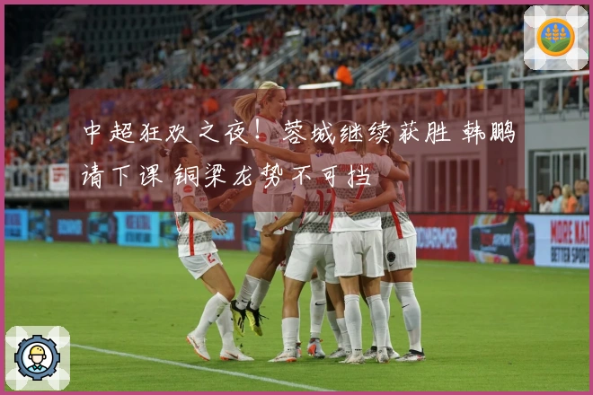 中超狂欢之夜！蓉城继续获胜 韩鹏请下课 铜梁龙势不可挡