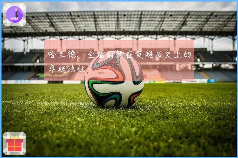 哈兰德：全能前锋在英超历史上的卓越地位